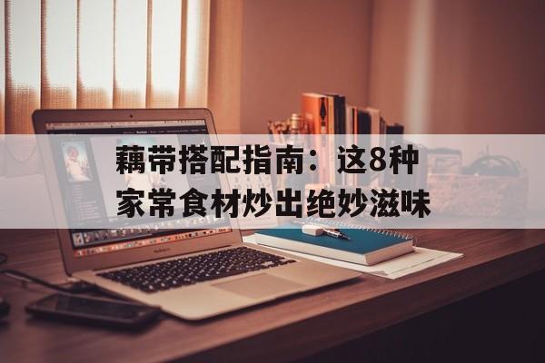 藕带搭配指南：这8种家常食材炒出绝妙滋味-第1张图片-