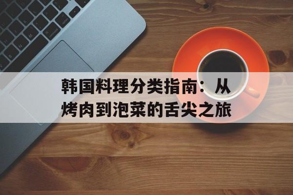 韩国料理分类指南：从烤肉到泡菜的舌尖之旅-第1张图片-