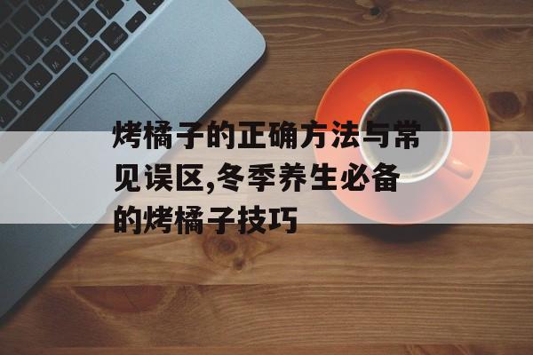 烤橘子的正确方法与常见误区,冬季养生必备的烤橘子技巧-第1张图片-