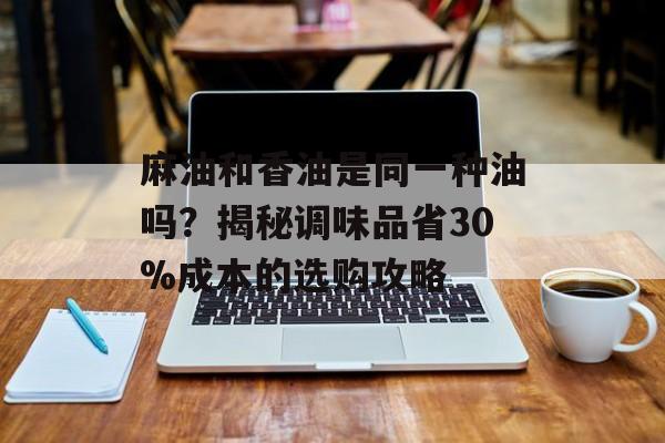 麻油和香油是同一种油吗？揭秘调味品省30%成本的选购攻略-第1张图片-