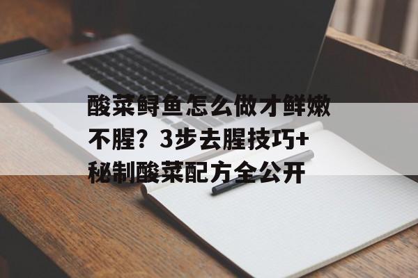 酸菜鲟鱼怎么做才鲜嫩不腥？3步去腥技巧+秘制酸菜配方全公开-第1张图片-