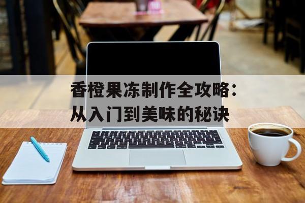 香橙果冻制作全攻略：从入门到美味的秘诀-第1张图片-
