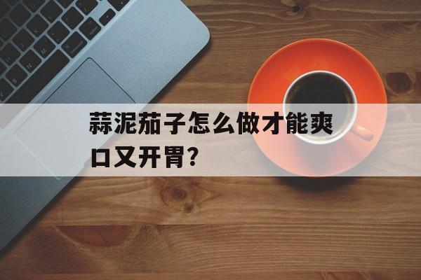 蒜泥茄子怎么做才能爽口又开胃？-第1张图片-