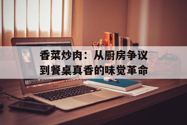 香菜炒肉：从厨房争议到餐桌真香的味觉革命-第1张图片-
