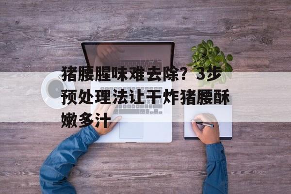 猪腰腥味难去除？3步预处理法让干炸猪腰酥嫩多汁-第1张图片-
