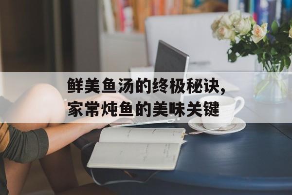 鲜美鱼汤的终极秘诀,家常炖鱼的美味关键-第1张图片-
