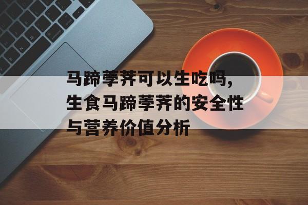 马蹄荸荠可以生吃吗,生食马蹄荸荠的安全性与营养价值分析-第1张图片-