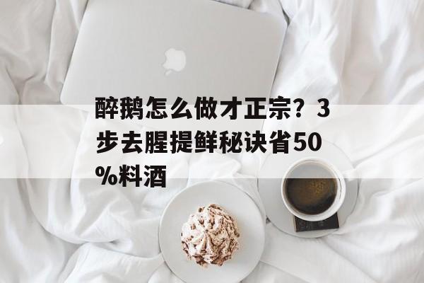 醉鹅怎么做才正宗？3步去腥提鲜秘诀省50%料酒-第1张图片-