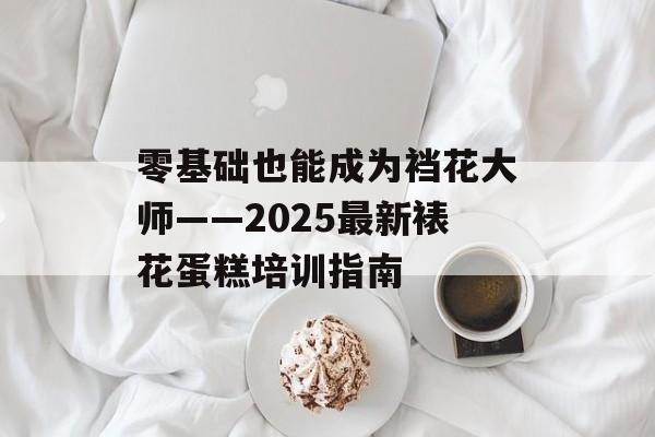 零基础也能成为裆花大师——2025最新裱花蛋糕培训指南-第1张图片-