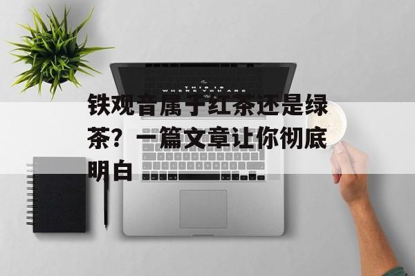 铁观音属于红茶还是绿茶？一篇文章让你彻底明白-第1张图片-