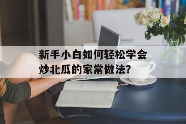 新手小白如何轻松学会炒北瓜的家常做法？-第1张图片-