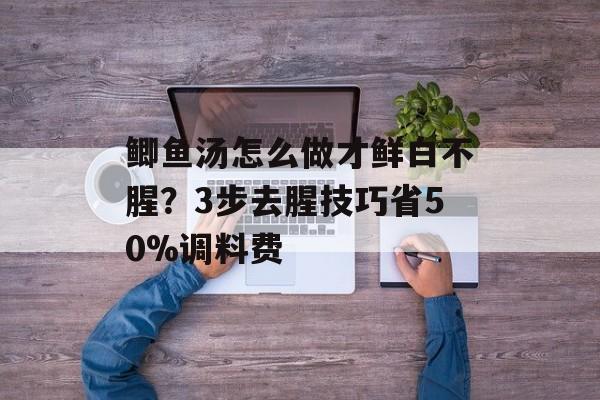 鲫鱼汤怎么做才鲜白不腥？3步去腥技巧省50%调料费-第1张图片-