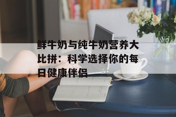 鲜牛奶与纯牛奶营养大比拼：科学选择你的每日健康伴侣-第1张图片-