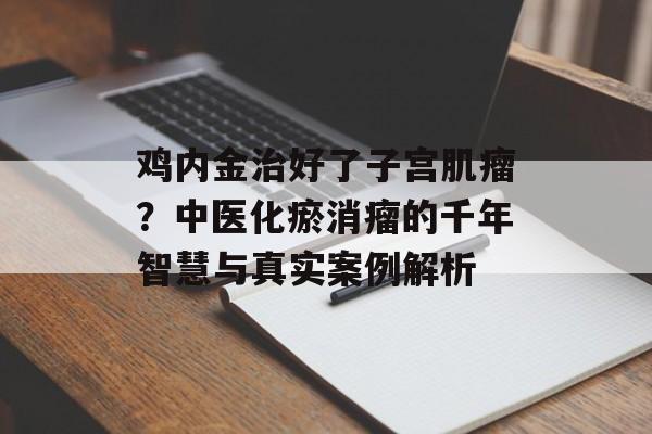 鸡内金治好了子宫肌瘤？中医化瘀消瘤的千年智慧与真实案例解析-第1张图片-