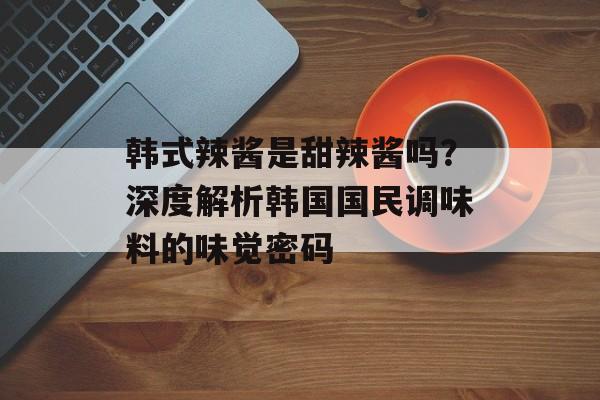 韩式辣酱是甜辣酱吗？深度解析韩国国民调味料的味觉密码-第1张图片-