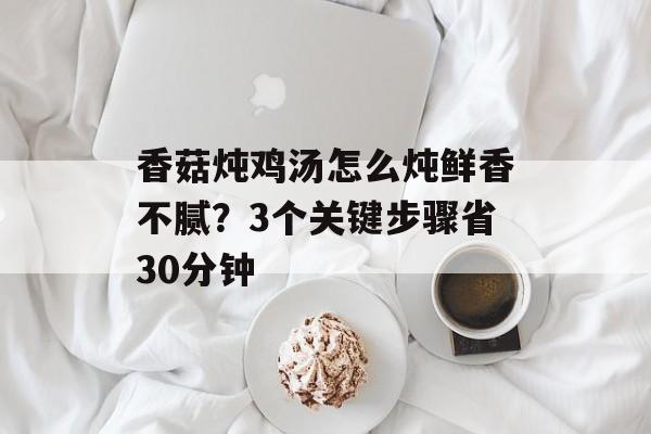 香菇炖鸡汤怎么炖鲜香不腻？3个关键步骤省30分钟-第1张图片-