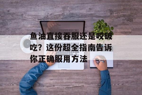 鱼油直接吞服还是咬破吃？这份超全指南告诉你正确服用方法-第1张图片-