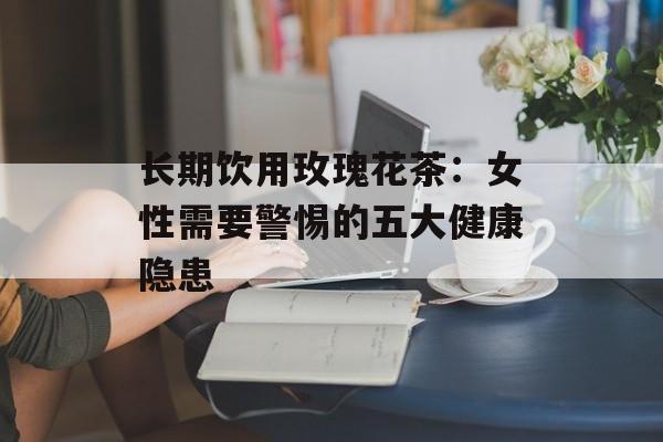 长期饮用玫瑰花茶：女性需要警惕的五大健康隐患-第1张图片-