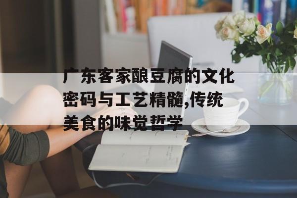 广东客家酿豆腐的文化密码与工艺精髓,传统美食的味觉哲学-第1张图片-