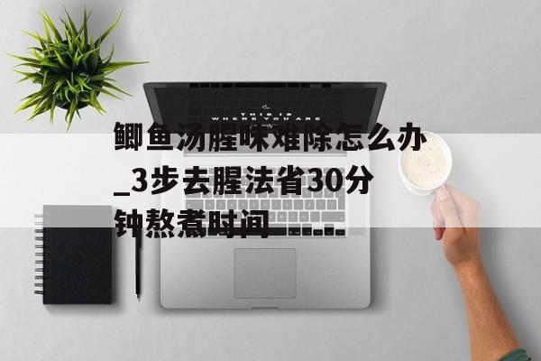 鲫鱼汤腥味难除怎么办_3步去腥法省30分钟熬煮时间-第1张图片-