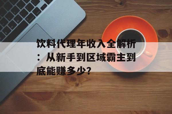 饮料代理年收入全解析：从新手到区域霸主到底能赚多少？-第1张图片-