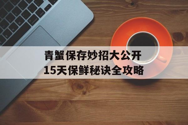 青蟹保存妙招大公开 15天保鲜秘诀全攻略-第1张图片-
