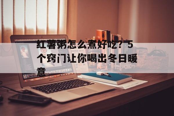 红薯粥怎么煮好吃？5个窍门让你喝出冬日暖意-第1张图片-