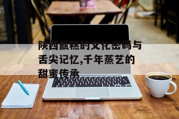 陕西甑糕的文化密码与舌尖记忆,千年蒸艺的甜蜜传承-第1张图片-