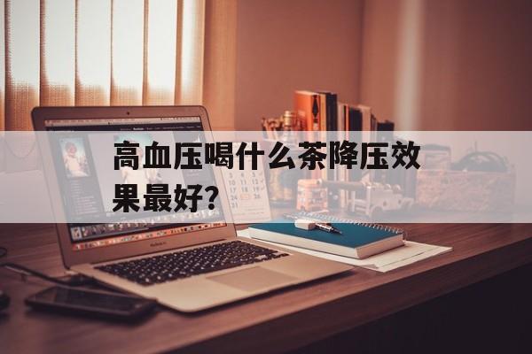 高血压喝什么茶降压效果最好？-第1张图片-