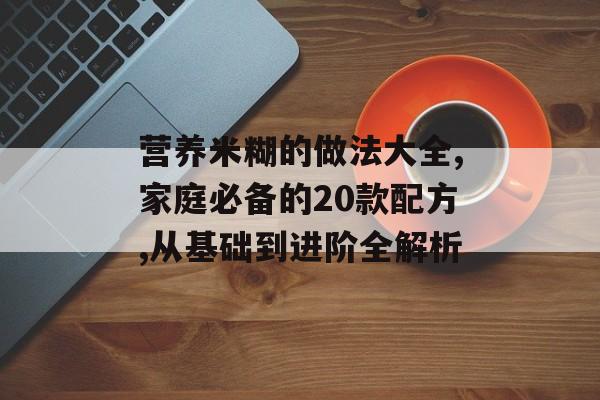 营养米糊的做法大全,家庭必备的20款配方,从基础到进阶全解析-第1张图片-