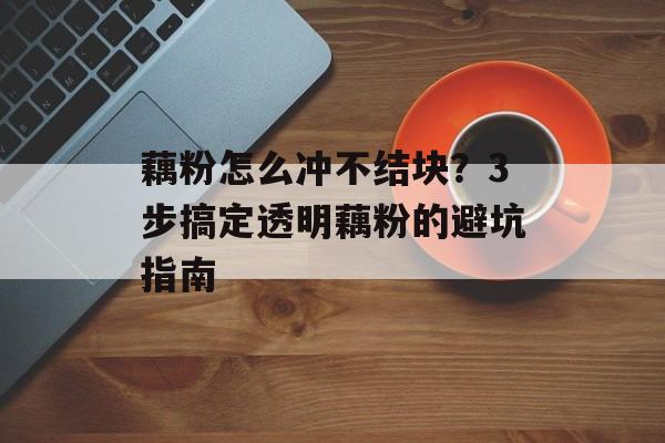 藕粉怎么冲不结块？3步搞定透明藕粉的避坑指南-第1张图片-