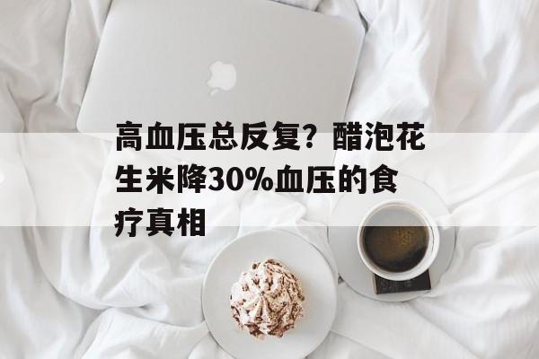 高血压总反复？醋泡花生米降30%血压的食疗真相-第1张图片-