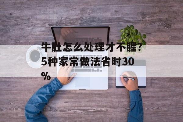 牛肚怎么处理才不腥？5种家常做法省时30%-第1张图片-