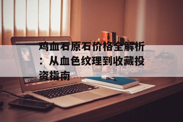 鸡血石原石价格全解析：从血色纹理到收藏投资指南-第1张图片-