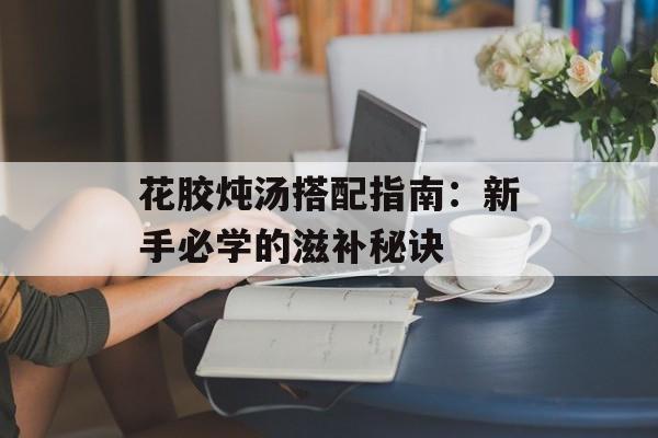 花胶炖汤搭配指南：新手必学的滋补秘诀-第1张图片-