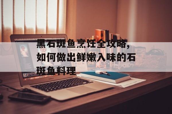 黑石斑鱼烹饪全攻略,如何做出鲜嫩入味的石斑鱼料理-第1张图片-