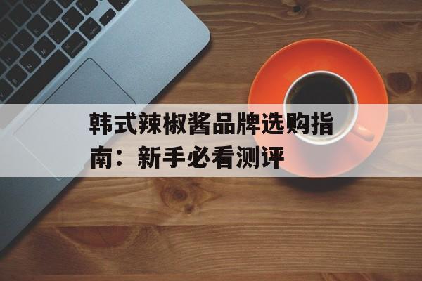 韩式辣椒酱品牌选购指南：新手必看测评-第1张图片-