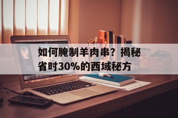 如何腌制羊肉串？揭秘省时30%的西域秘方-第1张图片-