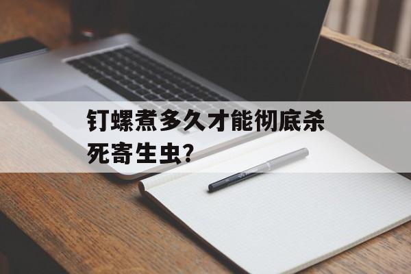 钉螺煮多久才能彻底杀死寄生虫？-第1张图片-