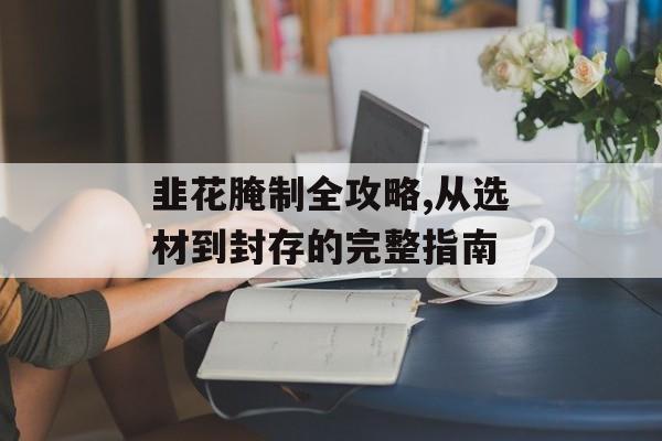 韭花腌制全攻略,从选材到封存的完整指南-第1张图片-