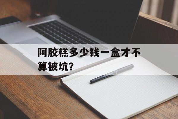 阿胶糕多少钱一盒才不算被坑？-第1张图片-