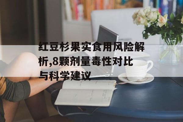 红豆杉果实食用风险解析,8颗剂量毒性对比与科学建议-第1张图片-