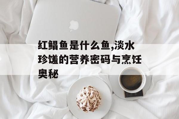 红鲳鱼是什么鱼,淡水珍馐的营养密码与烹饪奥秘-第1张图片-