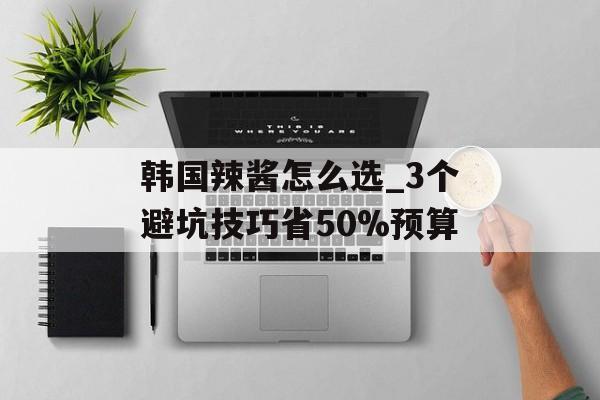 韩国辣酱怎么选_3个避坑技巧省50%预算-第1张图片-