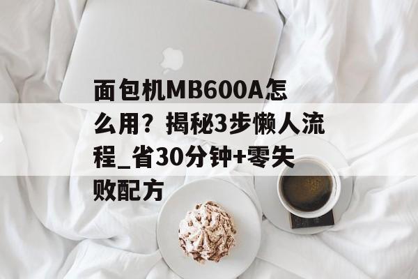 面包机MB600A怎么用？揭秘3步懒人流程_省30分钟+零失败配方-第1张图片-
