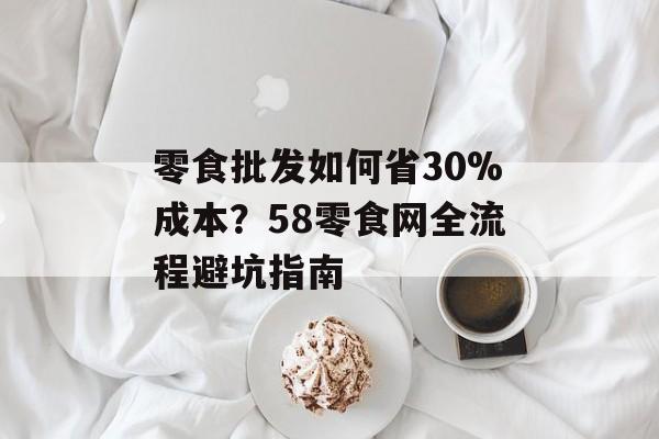 零食批发如何省30%成本？58零食网全流程避坑指南-第1张图片-