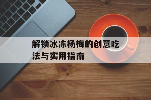 解锁冰冻杨梅的创意吃法与实用指南-第1张图片-