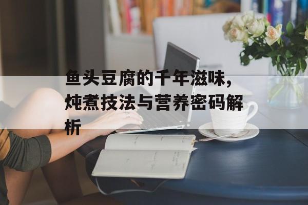 鱼头豆腐的千年滋味,炖煮技法与营养密码解析-第1张图片-
