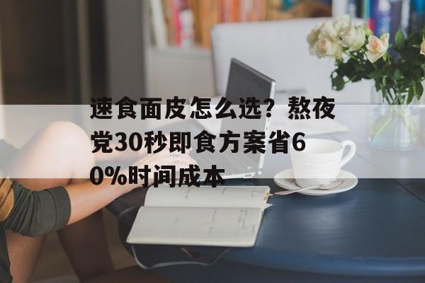 速食面皮怎么选？熬夜党30秒即食方案省60%时间成本-第1张图片-