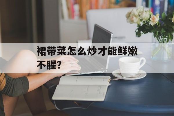 裙带菜怎么炒才能鲜嫩不腥？-第1张图片-